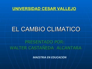 EL CAMBIO CLIMATICO PRESENTADO POR:  WALTER CASTAÑEDA  ALCANTARA UNIVERSIDAD CESAR VALLEJO MAESTRIA EN EDUCACION 
