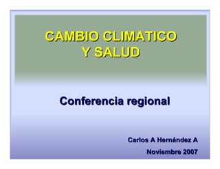 CAMBIO CLIMATICO
    Y SALUD


 Conferencia regional


             Carlos A Hernández A
                  Noviembre 2007
 