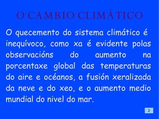 O CAMBIO CLIMÁTICO O quecemento do sistema climático é  inequívoco, como xa é evidente polas observacións do aumento na porcentaxe global das temperaturas do aire e océanos, a fusión xeralizada da neve e do xeo, e o aumento medio mundial do nivel do mar.  