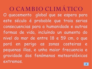 O CAMBIO CLIMÁTICO O quecemento  global que se espera para este século é probable que traia serias consecuencias para a humanidade e outras formas de vida, incluíndo un aumento do nivel do mar de entre 18 e 59 cm, o que porá en perigo as zonas costeiras e pequenas illas, e unha maior frecuencia e gravidade dos fenómenos meteorolóxicos extremos. 