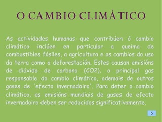 O CAMBIO CLIMÁTICO As actividades humanas que contribúen ó cambio climático inclúen en particular a queima de combustibles fósiles, a agricultura e os cambios do uso da terra como a deforestación. Estes causan emisións de dióxido de carbono (CO2), o principal gas responsable do cambio climático, ademais de outros gases de 'efecto invernadoiro'. Para deter o cambio climático, as emisións mundiais de gases de efecto invernadoiro deben ser reducidos significativamente. 