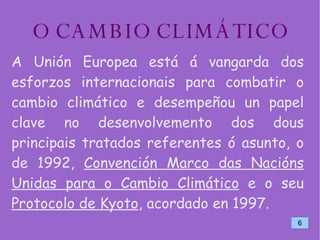O CAMBIO CLIMÁTICO A Unión Europea está á vangarda dos esforzos internacionais para combatir o cambio climático e desempeñou un papel clave no desenvolvemento dos dous principais tratados referentes ó asunto, o de 1992,  Convención Marco das Nacións Unidas para o Cambio Climático  e o seu  Protocolo de Kyoto , acordado en 1997. 