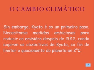 O CAMBIO CLIMÁTICO Sin embargo, Kyoto é so un primeiro paso. Necesítanse medidas ambiciosas para reducir as emisións despois de 2012, cando expiren os obxectivos de Kyoto, co fin de limitar o quecemento do planeta en 2°C. 