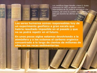 Los científicos Roger Revelle y Hans E. Suess publicaron en 1957 un estudio sobre los intercambios de CO 2  entre la atmósfera y los océanos, así como la cuestión del aumento de este gas durante las últimas décadas. Tellus 1957  Los seres humanos somos responsables hoy de un experimento geofísico a gran escala que habría resultado imposible en el pasado y que no se podrá repetir en el futuro. En unos pocos siglos estamos devolviendo a la atmósfera y a los océanos el carbono orgánico concentrado a lo largo de cientos de millones de años en las rocas sedimentarias.  