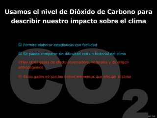 CO 2    Permite elaborar estadisticas con facilidad     Se puede comparar sin dificultad con un historial del clima Hay otros gases de efecto invernadero, naturales y de origen antropogénico     Estos gases no son los únicos elementos que afectan al clima Usamos el nivel de Díóxido de Carbono para describir nuestro impacto sobre el clima 