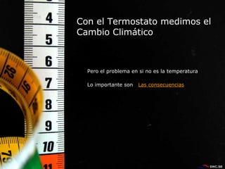 Con el Termostato medimos el Cambio Climático  Pero el problema en si no es la temperatura  Lo importante son  Las consecuencias 