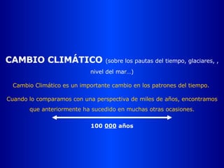 CAMBIO CLIMÁTICO  (sobre los pautas del tiempo, glaciares, , nivel del mar…) Cambio Climático es un importante cambio en los patrones del tiempo.  Cuando lo comparamos con una perspectiva de miles de años, encontramos que anteriormente ha sucedido en muchas otras ocasiones. 100  000  años 