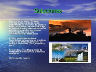 Soluciones El protocolo de Kyoto: Convenio internacional que intenta limitar globalmente las emisiones de gases de efecto invernadero. El protocolo surge de la preocupación internacional por el calentamiento global que podrían incrementar las emisiones descontroladas de estos gases. Existen numerosas opciones tecnológicas para reducir las emisiones de gases de efecto invernadero: las energías renovables (solar, hidráulica, etc.) Sociedades sostenibles: política de trasportes menos agresiva y eficiencia energética.  Reforestación masiva. 