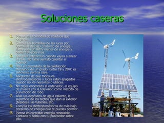 Soluciones caseras Piensa en la cantidad de residuos que originas. Cambia las bombillas de las luces por bombillas de bajo consumo de energía. Éstas usan un 80% menos de energía y duran 10 veces más. Apaga la calefacción cuando vayas a airear la casa. No tiene sentido calentar el exterior. Baja el termostato de la calefacción alrededor de un grado. Entre 19 y 20ºC es suficiente para la casa. Asegúrate de que todos los electrodomésticos y luces están apagados cuando no los necesites o utilices. No dejes encendido el ordenador, el equipo de música y/o la televisión como método de prevención de robo. Aísla los depósitos de agua caliente, la superficie de los techos que dan al exterior (tejados), las tuberías, etc. Compra los electrodomésticos de más bajo consumo de energía que te puedas permitir. Piensa en contratar energía renovable. Contacta y habla con tu proveedor sobre ello. 