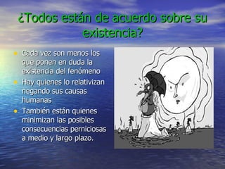 ¿Todos están de acuerdo sobre su existencia? Cada vez son menos los que ponen en duda la existencia del fenómeno Hay quienes lo relativizan negando sus causas humanas También están quienes minimizan las posibles consecuencias perniciosas a medio y largo plazo. 