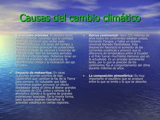 Causas del cambio climático Variaciones orbitales : El planeta oscila periódicamente, haciendo que la cantidad media de radiación que recibe cada hemisferio fluctúe a lo largo del tiempo, y estas variaciones provocan las pulsaciones glaciares a modo de veranos e inviernos de largo período. Son los llamados períodos glaciales e interglaciales. Debemos tener en cuenta: la precesión de equinocios, la excentricidad orbital y la inclinación del eje terrestre. Impacto de meteoritos:  En raras ocasiones ocurren eventos de tipo catastrófico que cambian la faz de la Tierra para siempre. Es indudable que tales fenómenos pueden provocar un efecto devastador sobre el clima al liberar grandes cantidades de CO2, polvo y cenizas a la atmósfera debido a la quema de grandes extensiones boscosas. De la misma forma, tales sucesos podrían intensificar la actividad volcánica en ciertas regiones.  Deriva continental:  Hace 225 millones de años todos los continentes estaban unidos, formando Pangea, y había un océano universal llamado Panthalassa. Esta disposición favoreció el aumento de las corrientes oceánicas y provocó que la diferencia de temperatura entre el Ecuador y el Polo fueran muchísimo menores que en la actualidad. Es un proceso sumamente lento, por lo que la posición de los continentes fija el comportamiento del clima durante millones de años. La composición atmosférica:  Es muy importante el equilibrio que se produce entre lo que se emite y lo que se absorbe.  