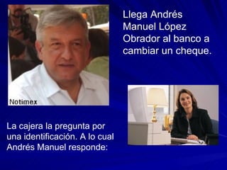 Llega Andrés Manuel López Obrador al banco a cambiar un cheque. La cajera la pregunta por una identificación. A lo cual Andrés Manuel responde: 