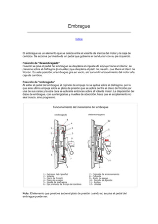 Embrague
Indice
El embrague es un elemento que se coloca entre el volante de inercia del motor y la caja de
cambios. Se acciona por medio de un pedal que gobierna el conductor con su pie izquierdo.
Posición de "desembragado"
Cuando se pisa el pedal del embrague se desplaza el cojinete de empuje hacia el interior, se
presiona sobre el diafragma (o muelles) que desplaza el plato de presión, que libera el disco de
fricción. En esta posición, el embrague gira en vacío, sin transmitir el movimiento del motor a la
caja de cambios.
Posición de "embragado"
Al soltar el pedal del embrague el cojinete de empuje no se aplica sobre el diafragma, por lo
que este ultimo empuja sobre el plato de presión que se aplica contra el disco de fricción por
una de sus caras y la otra cara se aplicaría entonces sobre el volante motor. La disposición del
disco de embrague, con sus lengüetas y muelles de absorción, hace que el acoplamiento no
sea brusco, sino progresivo.
Nota: El elemento que presiona sobre el plato de presión cuando no se pisa el pedal del
embrague puede ser:
 