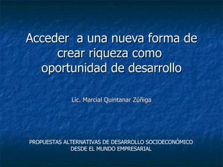 Acceder  a una nueva forma de crear riqueza como  oportunidad de desarrollo Lic. Marcial Quintanar Zúñiga PROPUESTAS ALTERNATIVAS DE DESARROLLO SOCIOECONÓMICO DESDE EL MUNDO EMPRESARIAL 