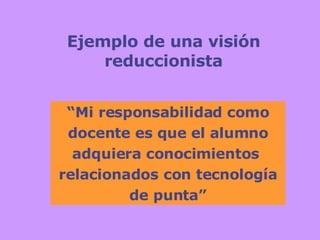 Ejemplo de una visión reduccionista “ Mi responsabilidad como docente es que el alumno adquiera conocimientos  relacionados con tecnología de punta” 
