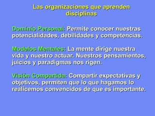 Las organizaciones que  a prenden disciplinas Dominio Personal:   Permite conocer nuestras potencialidades, debilidades y competencias. Modelos Mentales:   La mente dirige nuestra vida y nuestro actuar. Nuestros pensamientos, juicios y paradigmas nos rigen. Visión Compartida:   Compartir expectativas y objetivos, permiten que lo que hagamos lo realicemos convencidos de que es importante. 