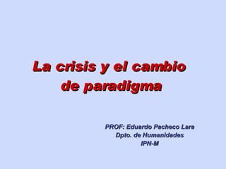 La crisis y el cambio  de paradigma PROF: Eduardo Pacheco Lara Dpto. de Humanidades IPN-M 