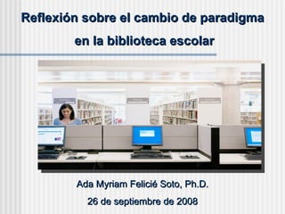 Reflexión sobre el cambio de paradigma en la biblioteca escolar Ada Myriam Felicié Soto, Ph.D. 26 de septiembre de 2008 
