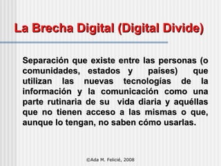 La Brecha Digital (Digital Divide) Separación que existe entre las personas (o comunidades, estados y  países)  que utilizan las nuevas tecnologías de la información y la comunicación como una parte rutinaria de su  vida diaria y aquéllas que no tienen acceso a las mismas o que, aunque lo tengan, no saben cómo usarlas. ©Ada M. Felicié, 2008 