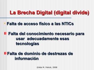 La Brecha Digital (digital divide) Falta de acceso físico a las NTICs Falta del conocimiento necesario para   usar  adecuadamente esas    tecnologías Falta de dominio de destrezas de   información ©Ada M. Felicié, 2008 