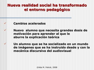   Nueva realidad social ha transformado  el entorno pedagógico Cambios acelerados Nuevo  alumno que necesita grandes dosis de motivación para aprender al que le  aburre la explicación teórica Un alumno que se ha socializado en un mundo  de imágenes que se ha instruido desde y con la  mecánica discursiva del audiovisual  ©Ada M. Felicié, 2008 