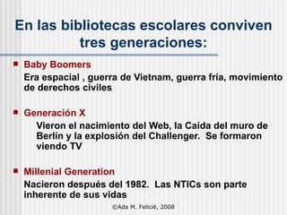 En las bibliotecas escolares conviven tres generaciones: Baby Boomers   Era espacial , guerra de Vietnam, guerra fría, movimiento de derechos civiles Generación X Vieron el nacimiento del Web, la Caída del muro de Berlín y la explosión del Challenger.  Se formaron viendo TV Mil l enial Generation Nacieron después del 1982.  Las NTICs son parte inherente de sus vidas ©Ada M. Felicié, 2008 