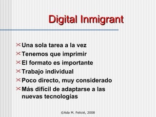 Digital Inmigrant Una sola tarea a la vez Tenemos que imprimir El formato es importante Trabajo individual Poco directo, muy considerado Más difícil de adaptarse a las nuevas tecnologías ©Ada M. Felicié, 2008 