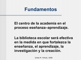 Fundamentos El centro de la academia en el proceso eseñanza–aprendizaje.  La biblioteca escolar será efectiva en la medida en que fortalezca la enseñanza, el aprendizaje, la investigación y la creación. ©Ada M. Felicié, 2008 