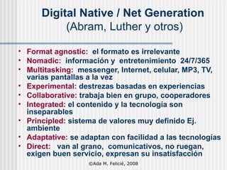Digital Native / Net Generation   (Abram, Luther y otros) Format agnostic:  el formato es irrelevante Nomadic:  información y  entretenimiento  24/7/365 Multitasking:   messenger, Internet, celular, MP3, TV, varias pantallas a la vez Experimental:  destrezas basadas en experiencias Collaborative:  trabaja bien en grupo, cooperadores Integrated:  el contenido y la tecnología son inseparables Principled:  sistema de valores muy definido Ej. ambiente Adaptative:  se adaptan con facilidad a las tecnologías Direct:   van al grano,  comunicativos, no ruegan,  exigen buen servicio, expresan su insatisfacción ©Ada M. Felicié, 2008 