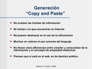 Generación   “Copy and Paste” No evalúan  las  fuentes de información Se limitan a lo que encuentran en Internet No poseen destrezas en  el uso de la  información Muchos no valoran el uso correcto del lenguaje No tienen claro diferencias entre creador y consumidor de la información y el concepto de propiedad intelectual Piensan que si está en el web, es de dominio público ©Ada M. Felicié, 2008 