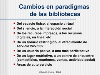 Cambios en paradigmas  de las bibliotecas Del espacio físico ,  al espacio virtual Del silencio ,  a la interacción social De los recursos impresos ,  a los recursos d i gitales, en línea, etc De un horario restringido ,  al ofrecimiento de servicio 24/7/365 De un usuario pasivo ,  a uno más participativo De un lugar restrictivo ,  a un centro de encuentro (comestibles, reuniones, ventas, actividad  social ) Áreas de auto servicio ©Ada M. Felicié, 2008 