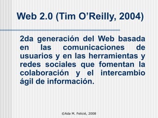 Web 2.0 (Tim O’Reilly, 2004) 2da generación del Web basada en las comunicaciones de usuarios y en las herramientas y redes sociales que fomentan la colaboración y el intercambio ágil de información. ©Ada M. Felicié, 2008 
