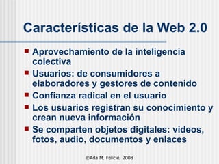 Características de la Web 2.0 Aprovechamiento de la inteligencia colectiva Usuarios: de consumidores a elaboradores y gestores de contenido Confianza radical en el usuario Los usuarios registran su conocimiento y crean nueva información Se comparten objetos digitales: videos, fotos, audio, documentos y enlaces ©Ada M. Felicié, 2008 
