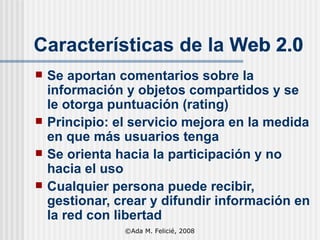 Se aportan comentarios sobre la información y objetos compartidos y se le otorga puntuación (rating) Principio: el servicio mejora en la medida en que más usuarios tenga Se orienta hacia la participación y no hacia el uso Cualquier persona puede recibir, gestionar, crear y difundir información en la red con libertad Características de la Web 2.0 Características de la Web 2.0 ©Ada M. Felicié, 2008 