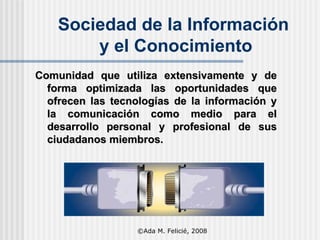 Sociedad de la Información  y el Conocimiento Comunidad que utiliza extensivamente y de forma optimizada las oportunidades que ofrecen las tecnologías de la información y la comunicación como medio para el desarrollo personal y profesional de sus ciudadanos miembros.   ©Ada M. Felicié, 2008 