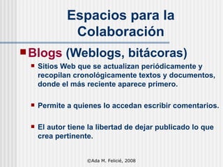 Espacios para la Colaboración Blogs  (Weblogs, bitácoras) Sitios Web que se actualizan periódicamente y recopilan cronológicamente textos y documentos, donde el más reciente aparece primero.  Permite a quienes lo accedan escribir comentarios. El autor tiene la libertad de dejar publicado lo que crea pertinente.  ©Ada M. Felicié, 2008 
