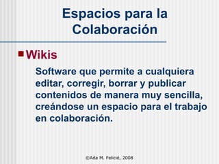 Wikis   Software que permite a cualquiera editar, corregir, borrar y publicar contenidos de manera muy sencilla, creándose un espacio para el trabajo en colaboración. Espacios para la Colaboración ©Ada M. Felicié, 2008 