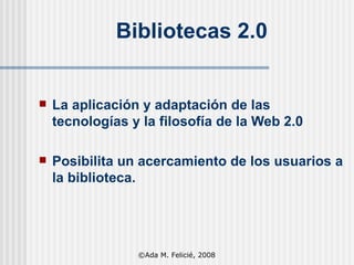 Bibliotecas 2.0 La aplicación y adaptación de las tecnologías y la filosofía de la Web 2.0  Posibilita un acercamiento de los usuarios a la biblioteca. ©Ada M. Felicié, 2008 