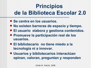 Principios  de la Biblioteca Escolar 2.0 Se centra en los usuarios. No existen barreras de espacio y tiempo. El usuario  elabora y gestiona contenidos. Promueve la participación real de los usuarios. El bibliotecario  no tiene miedo a la tecnología ni a innovar. Usuarios y bibliotecarios interactúan opinan, valoran, preguntan y responden ©Ada M. Felicié, 2008 