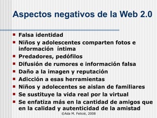 Aspectos negativos de la Web 2.0 Falsa identidad Niños y adolescentes comparten fotos e información  íntima Predadores, pedófilos Difusión de rumores e información falsa  Daño a la imagen y reputación Adicción a esas herramientas  Niños y adolecentes se aislan de familiares Se sustituye la vida real por la virtual Se enfatiza más en la cantidad de amigos que en la calidad y autenticidad de la amistad ©Ada M. Felicié, 2008 