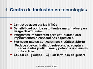 1. Centro de inclusión en tecnologías Centro de acceso a las NTICs Sensibilidad por los estudiantes marginados y en riesgo de exclusión Programas impactantes para estudiantes con impedimentos o capacidades especiales Promover uso de software libre y código abierto Reduce costos, limita obsolescencia, adapta a necesidades particulares y potencia un usuario más activo Educar en igualdad  Ej.:  en términos de género ©Ada M. Felicié, 2008 