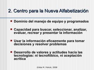 2. Centro para la Nueva Alfabetización Dominio del manejo de equipo y programados Capacidad para buscar, seleccionar, analizar, evaluar, recrear y presentar la información Usar la información eficazmente para tomar decisiones y resolver problemas Desarrollo de valores y actitudes hacia las tecnologías: ni tecnofóbico, ni aceptación acrítica ©Ada M. Felicié, 2008 