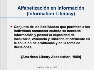 Conjunto de las habilidades que permiten a los individuos reconocer cuándo se necesita información y poseer la capacidad de localizarla, evaluarla y utilizarla eficazmente en la solución de problemas y en la toma de decisiones. [American Library Association, 1989] Alfabetización en Información (Information Literacy) ©Ada M. Felicié, 2008 