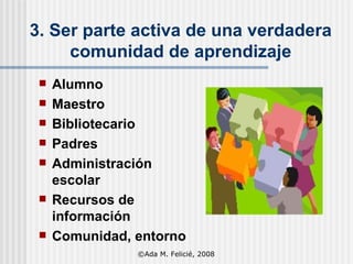 3.   Ser parte activa de una verdadera comunidad de aprendizaje Alumno Maestro Bibliotecario Padres Administración escolar Recursos de información Comunidad, entorno ©Ada M. Felicié, 2008 
