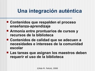 Una integración auténtica Contenidos que respalden el proceso enseñanza-aprendizaje Armonía entre prontuarios de cursos y recursos de la biblioteca Contenidos de calidad que se adecuen a necesidades e intereses de la comunidad escolar Las tareas que asignan los maestros deben requerir el uso de la biblioteca ©Ada M. Felicié, 2008 