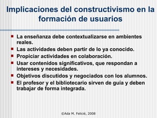 Implicaciones del constructivismo en la formación de usuarios La enseñanza debe contextualizarse en ambientes reales. Las actividades deben partir de lo ya conocido. Propiciar actividades en colaboración. Usar contenidos significativos, que respondan a intereses y necesidades. Objetivos discutidos y negociados con los alumnos. El profesor y el bibliotecario sirven de guía y deben trabajar de forma integrada. ©Ada M. Felicié, 2008 