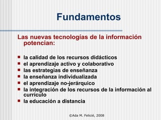Fundamentos Las nuevas tecnologías de la información potencian: la calidad de los recursos didácticos el aprendizaje activo y colaborativo las estrategias de enseñanza la enseñanza individualizada el aprendizaje no-jerárquico la integración de los recursos de la información al currículo l a educación a distancia ©Ada M. Felicié, 2008 