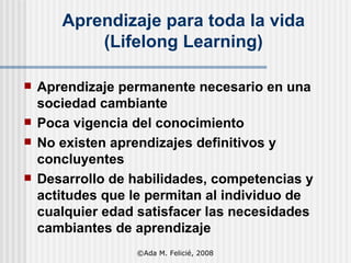 Aprendizaje para toda la vida (Lifelong Learning) Aprendizaje permanente necesario en una sociedad cambiante Poca vigencia del conocimiento No existen aprendizajes definitivos y concluyentes Desarrollo de habilidades, competencias y actitudes que le permitan al individuo de cualquier edad satisfacer las necesidades cambiantes de aprendizaje ©Ada M. Felicié, 2008 