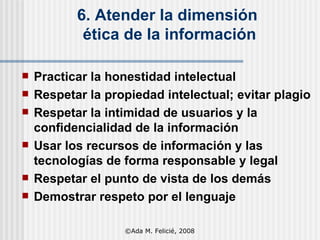 6. Atender la dimensión  ética de la información Practicar la honestidad intelectual Respetar la propiedad intelectual; evitar plagio Respetar la intimidad de usuarios y la confidencialidad de la información Usar los recursos de información y las tecnologías de forma responsable y legal Respetar el punto de vista de los demás Demostrar respeto por el lenguaje ©Ada M. Felicié, 2008 