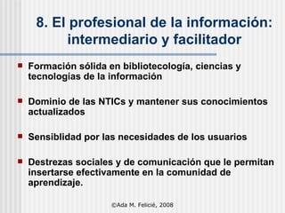 8. El profesional de la información: intermediario y facilitador Formación sólida en  bibliotecología,  ciencias y tecnologías de la información Dominio de las NTICs y mantener sus conocimientos actualizados Sensiblidad por las necesidades de los usuarios Destrezas sociales y de comunicación que le permitan insertarse efectivamente en la comunidad de aprendizaje. ©Ada M. Felicié, 2008 